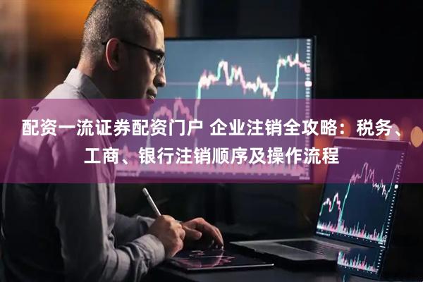 配资一流证券配资门户 企业注销全攻略：税务、工商、银行注销顺序及操作流程