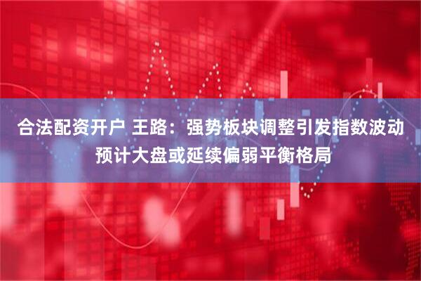 合法配资开户 王路：强势板块调整引发指数波动 预计大盘或延续偏弱平衡格局