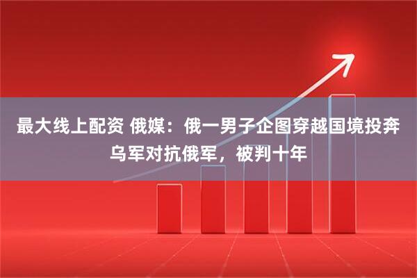 最大线上配资 俄媒：俄一男子企图穿越国境投奔乌军对抗俄军，被判十年