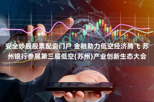 安全炒股股票配资门户 金融助力低空经济腾飞 苏州银行参展第三届低空(苏州)产业创新生态大会