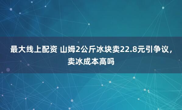 最大线上配资 山姆2公斤冰块卖22.8元引争议，卖冰成本高吗