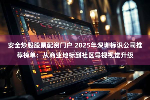 安全炒股股票配资门户 2025年深圳标识公司推荐榜单：从商业地标到社区导视视觉升级