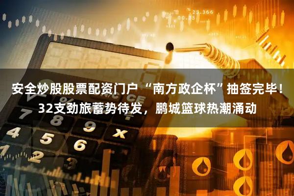 安全炒股股票配资门户 “南方政企杯”抽签完毕！32支劲旅蓄势待发，鹏城篮球热潮涌动