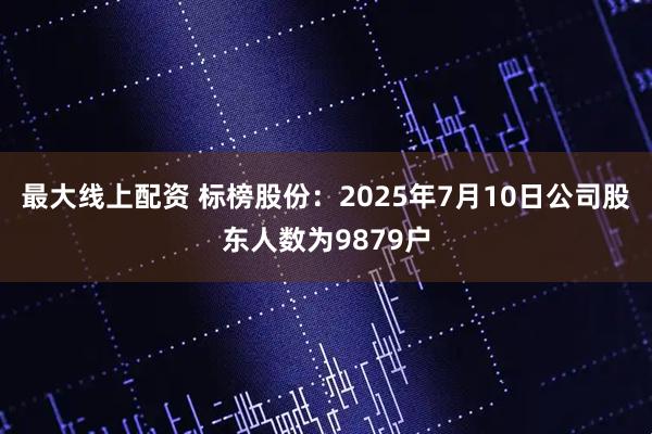 最大线上配资 标榜股份：2025年7月10日公司股东人数为9879户