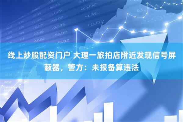 线上炒股配资门户 大理一旅拍店附近发现信号屏蔽器，警方：未报备算违法