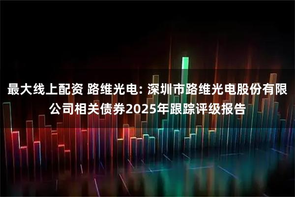 最大线上配资 路维光电: 深圳市路维光电股份有限公司相关债券2025年跟踪评级报告