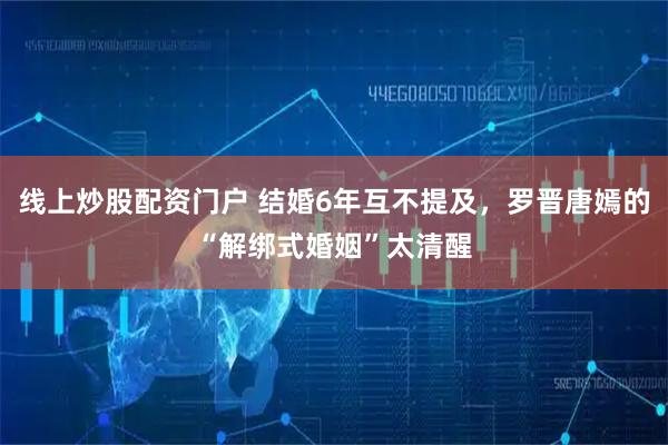 线上炒股配资门户 结婚6年互不提及,罗晋唐嫣的“解绑式婚姻”太清醒
