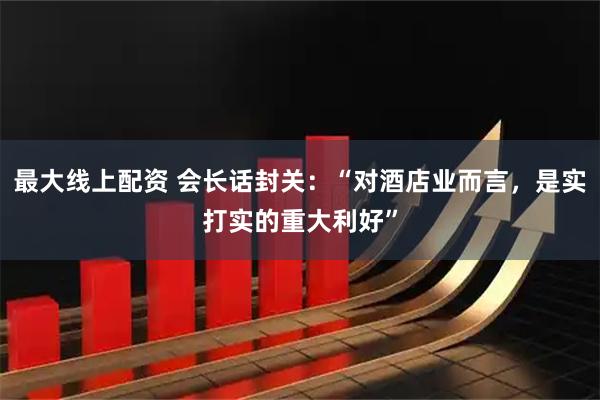 最大线上配资 会长话封关：“对酒店业而言，是实打实的重大利好”