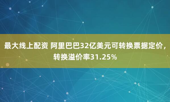 最大线上配资 阿里巴巴32亿美元可转换票据定价，转换溢价率31.25%