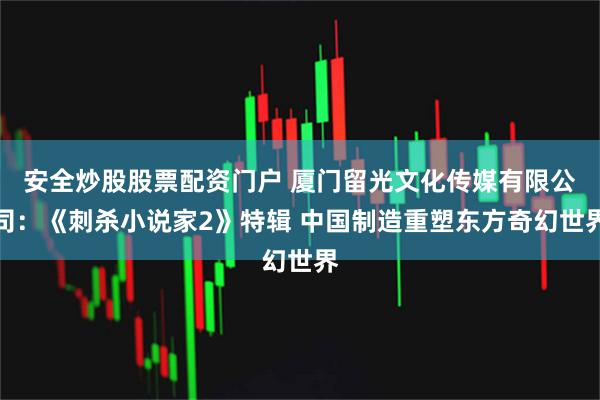 安全炒股股票配资门户 厦门留光文化传媒有限公司:《刺杀小说家2》特辑 中国制造重塑东方奇幻世界
