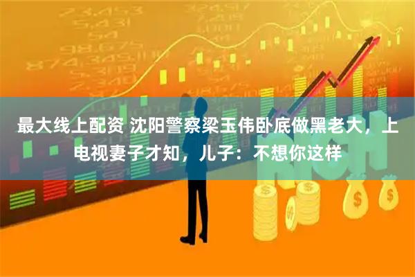 最大线上配资 沈阳警察梁玉伟卧底做黑老大，上电视妻子才知，儿子：不想你这样