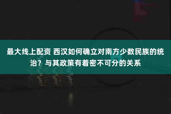 最大线上配资 西汉如何确立对南方少数民族的统治？与其政策有着密不可分的关系