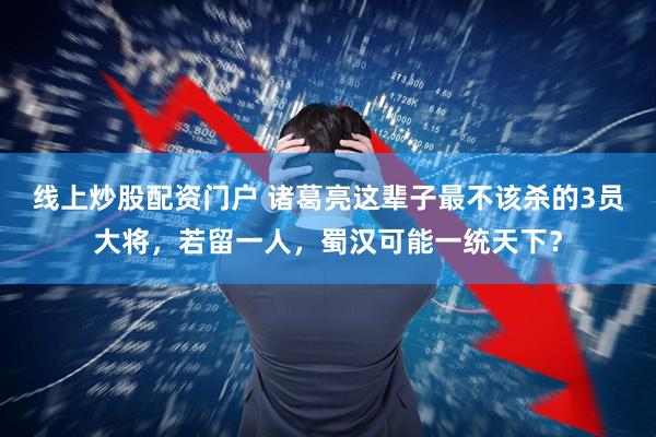 线上炒股配资门户 诸葛亮这辈子最不该杀的3员大将,若留一人,蜀汉可能一统天下?