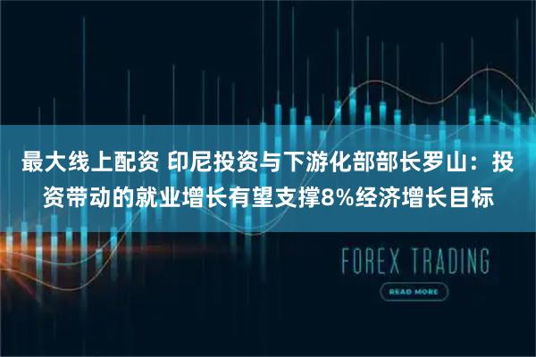 最大线上配资 印尼投资与下游化部部长罗山：投资带动的就业增长有望支撑8%经济增长目标