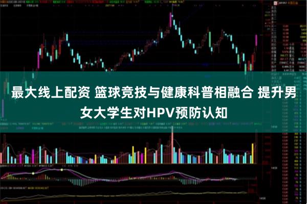 最大线上配资 篮球竞技与健康科普相融合 提升男女大学生对HPV预防认知