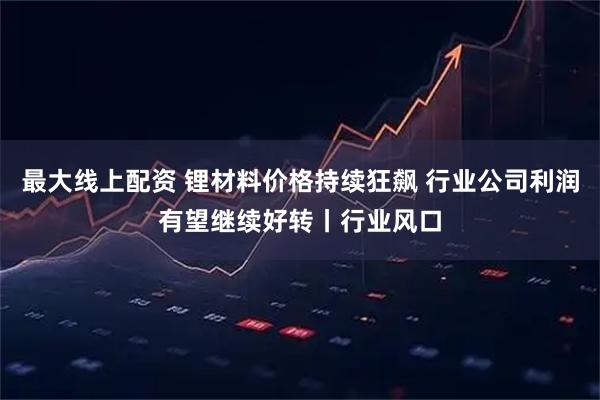 最大线上配资 锂材料价格持续狂飙 行业公司利润有望继续好转丨行业风口