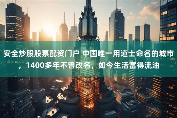 安全炒股股票配资门户 中国唯一用道士命名的城市，1400多年不曾改名，如今生活富得流油